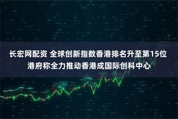 长宏网配资 全球创新指数香港排名升至第15位 港府称全力推动香港成国际创科中心