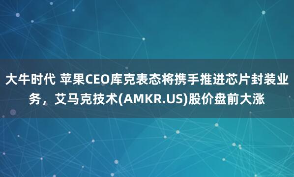 大牛时代 苹果CEO库克表态将携手推进芯片封装业务，艾马克技术(AMKR.US)股价盘前大涨