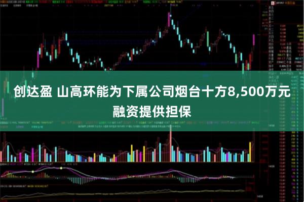 创达盈 山高环能为下属公司烟台十方8,500万元融资提供担保