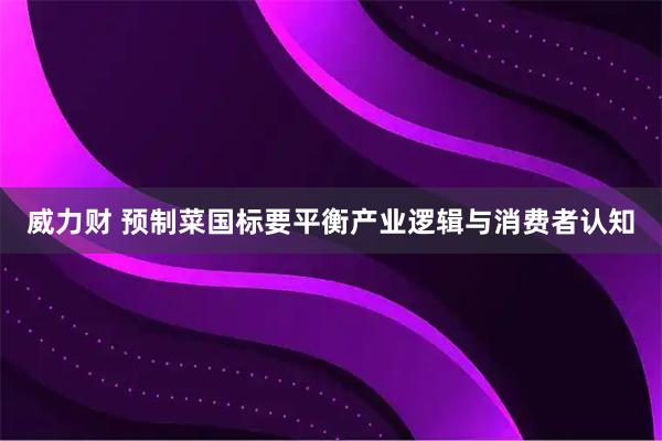 威力财 预制菜国标要平衡产业逻辑与消费者认知