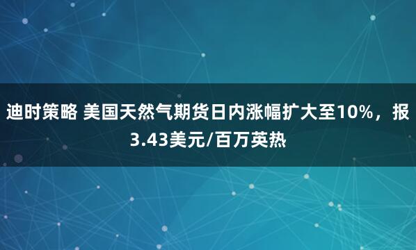 迪时策略 美国天然气期货日内涨幅扩大至10%，报3.43美元/百万英热
