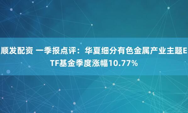 顺发配资 一季报点评：华夏细分有色金属产业主题ETF基金季度涨幅10.77%