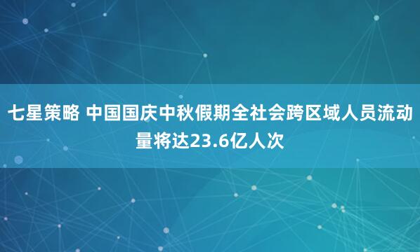 七星策略 中国国庆中秋假期全社会跨区域人员流动量将达23.6亿人次