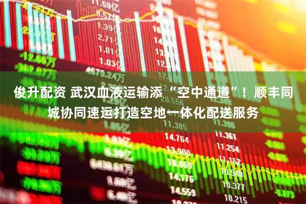 俊升配资 武汉血液运输添 “空中通道”！顺丰同城协同速运打造空地一体化配送服务