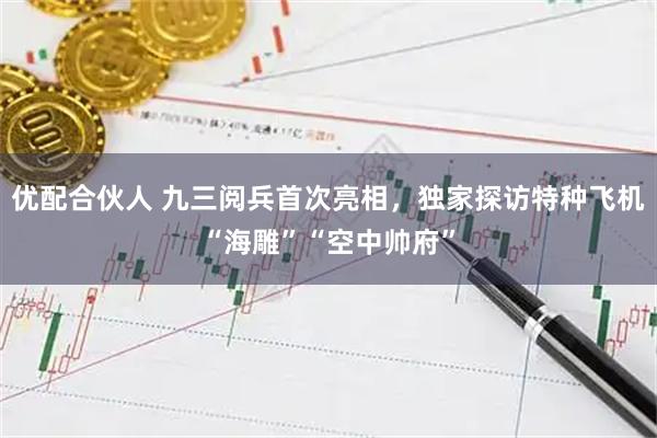 优配合伙人 九三阅兵首次亮相，独家探访特种飞机“海雕”“空中帅府”