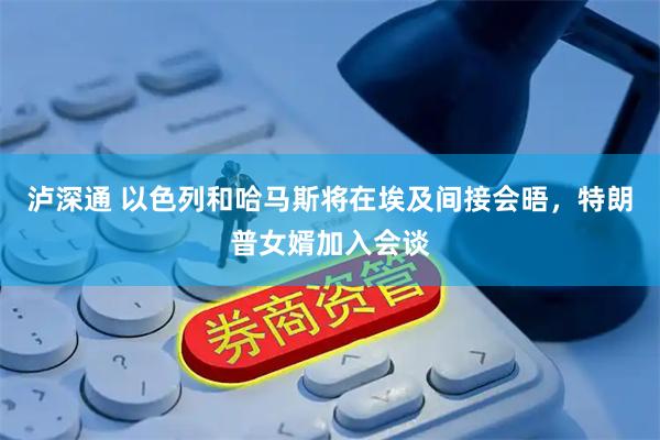 泸深通 以色列和哈马斯将在埃及间接会晤，特朗普女婿加入会谈