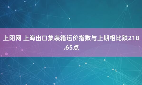 上阳网 上海出口集装箱运价指数与上期相比跌218.65点