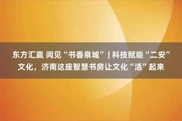 东方汇赢 阅见“书香泉城” | 科技赋能“二安”文化，济南这座智慧书房让文化“活”起来