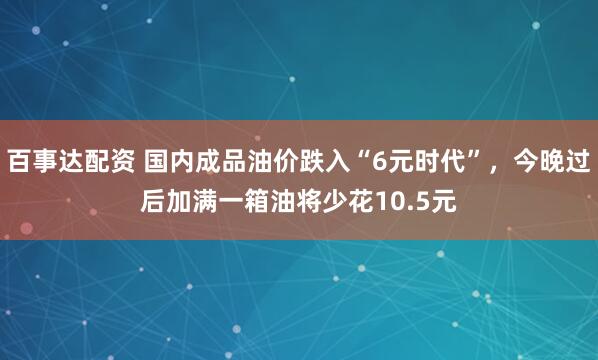 百事达配资 国内成品油价跌入“6元时代”，今晚过后加满一箱油将少花10.5元