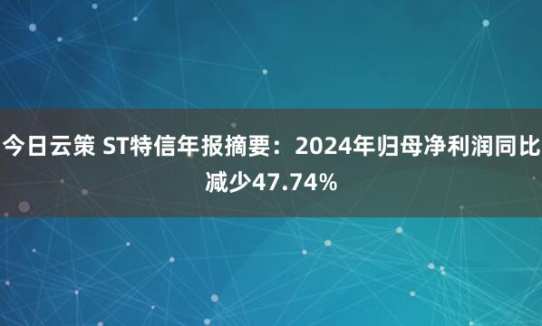 今日云策 ST特信年报摘要：2024年归母净利润同比减少47.74%