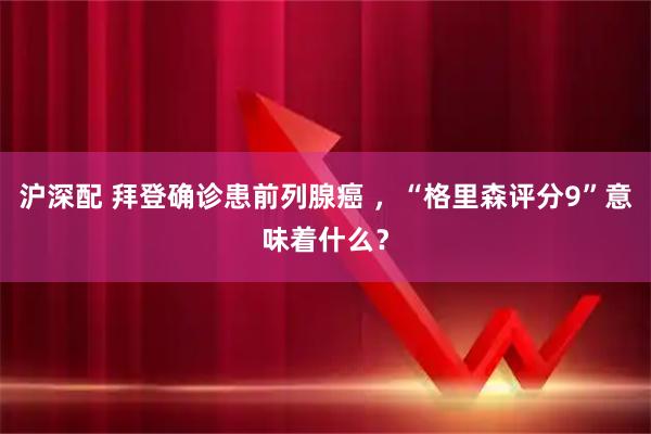 沪深配 拜登确诊患前列腺癌 ，“格里森评分9”意味着什么？