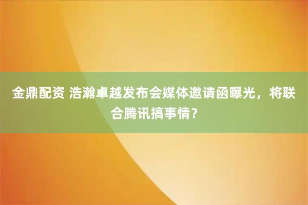 金鼎配资 浩瀚卓越发布会媒体邀请函曝光，将联合腾讯搞事情？