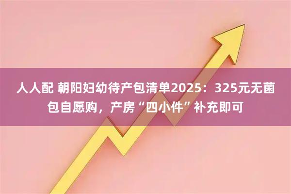 人人配 朝阳妇幼待产包清单2025：325元无菌包自愿购，产房“四小件”补充即可