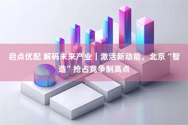 启点优配 解码未来产业｜激活新动能，北京“智造”抢占竞争制高点
