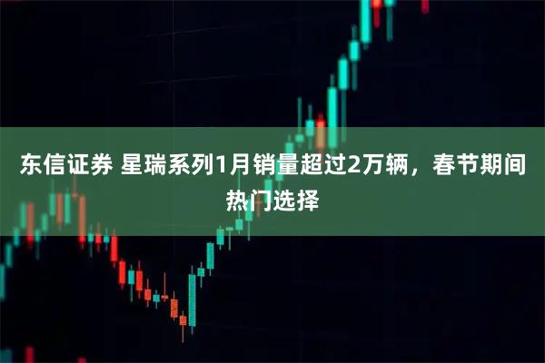 东信证券 星瑞系列1月销量超过2万辆，春节期间热门选择