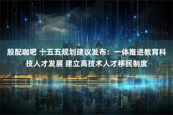 股配咖吧 十五五规划建议发布：一体推进教育科技人才发展 建立高技术人才移民制度