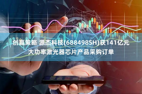 创赢策略 源杰科技(688498SH)获141亿元大功率激光器芯片产品采购订单
