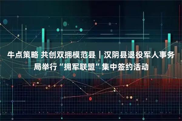 牛点策略 共创双拥模范县｜汉阴县退役军人事务局举行“拥军联盟”集中签约活动
