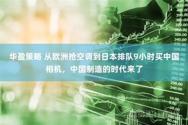 华盈策略 从欧洲抢空调到日本排队9小时买中国相机，中国制造的时代来了