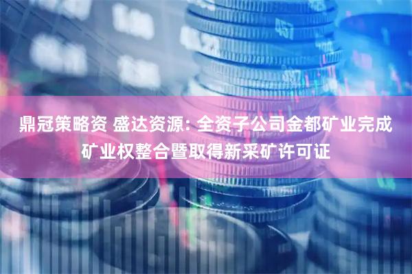鼎冠策略资 盛达资源: 全资子公司金都矿业完成矿业权整合暨取得新采矿许可证